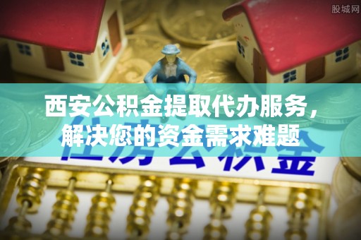 嵊泗西安公积金提取代办服务，解决您的资金需求难题